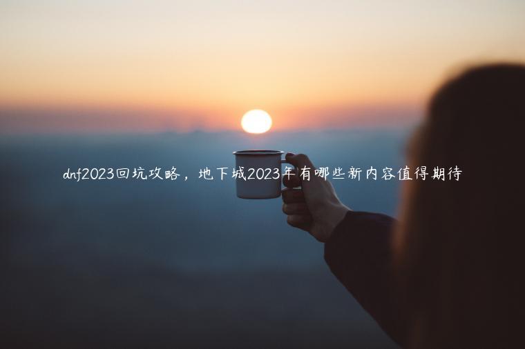 dnf2023回坑攻略，地下城2023年有哪些新内容值得期待