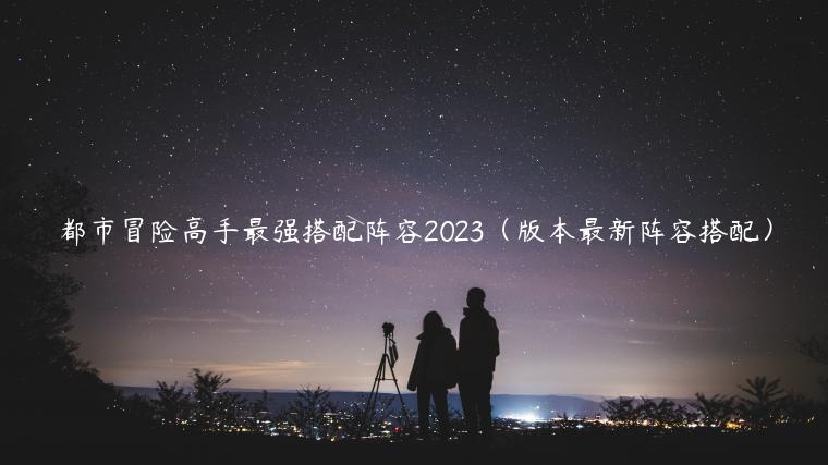 都市冒险高手最强搭配阵容2023（版本最新阵容搭配）