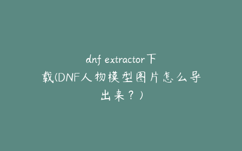 dnf extractor下载(DNF人物模型图片怎么导出来？)