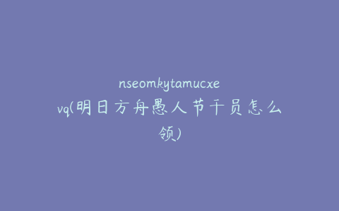 nseomkytamucxevq(明日方舟愚人节干员怎么领)