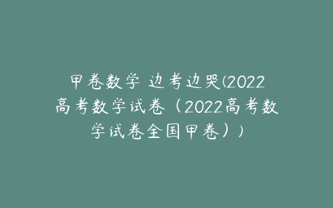 甲卷数学 边考边哭(2022高考数学试卷（2022高考数学试卷全国甲卷）)