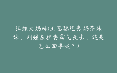 狂操大奶妹(王思聪炮轰奶茶妹妹，刘强东护妻霸气反击，这是怎么回事呢？)