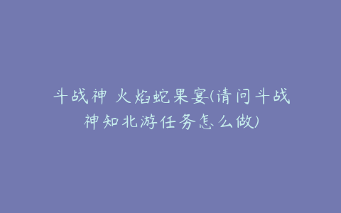 斗战神 火焰蛇果宴(请问斗战神知北游任务怎么做)