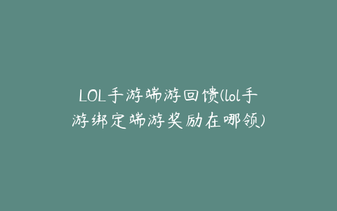 LOL手游端游回馈(lol手游绑定端游奖励在哪领)