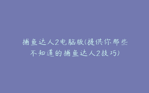 捕鱼达人2电脑版(提供你那些不知道的捕鱼达人2技巧)