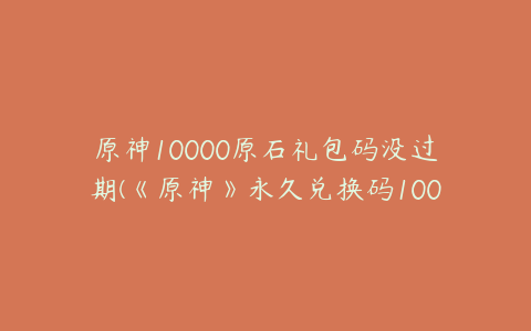 原神10000原石礼包码没过期(《原神》永久兑换码10000原石是真的吗)