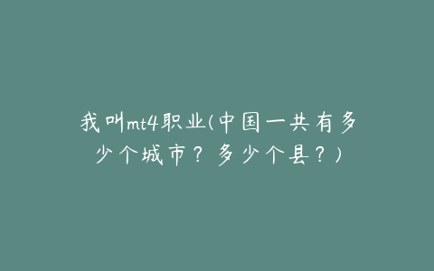 我叫mt4职业(中国一共有多少个城市？多少个县？)