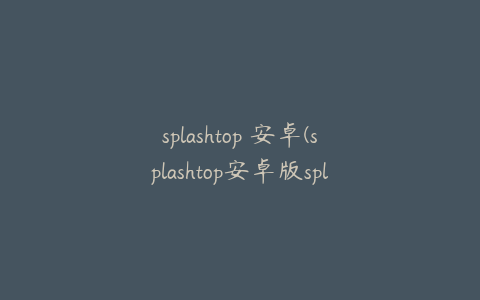 splashtop 安卓(splashtop安卓版splashtop安卓)