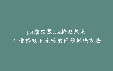 pps播放器(pps播放器缓存慢播放不流畅的问题解决方法)