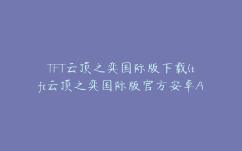 TFT云顶之弈国际版下载(tft云顶之弈国际版官方安卓APK下载地址)