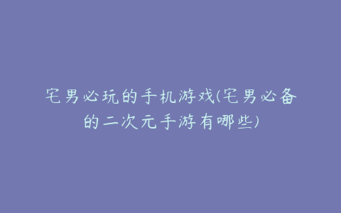 宅男必玩的手机游戏(宅男必备的二次元手游有哪些)