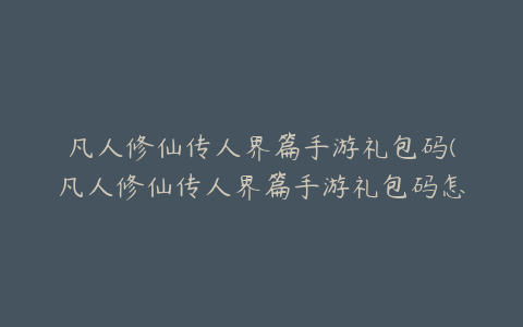 凡人修仙传人界篇手游礼包码(凡人修仙传人界篇手游礼包码怎么兑换)