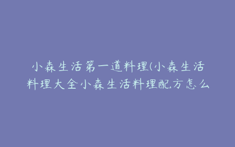 小森生活第一道料理(小森生活料理大全小森生活料理配方怎么解锁)