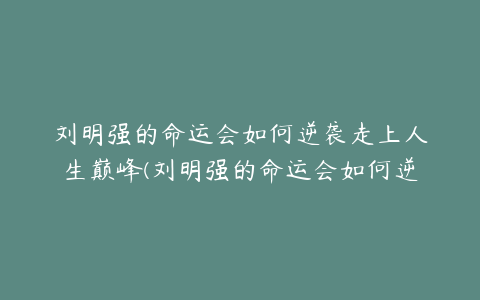 刘明强的命运会如何逆袭走上人生巅峰(刘明强的命运会如何逆袭走上人生巅峰)