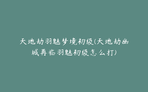 天地劫羽魅梦境初级(天地劫幽城再临羽魅初级怎么打)