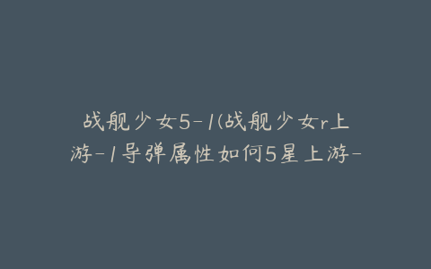 战舰少女5-1(战舰少女r上游-1导弹属性如何5星上游-1导弹获取方法)