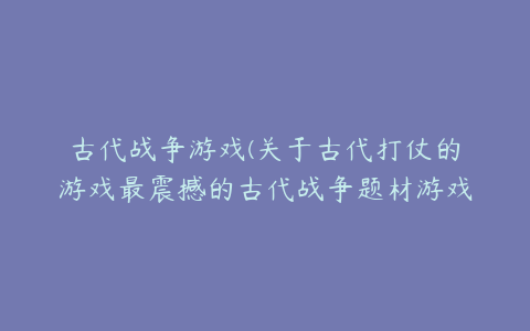 古代战争游戏(关于古代打仗的游戏最震撼的古代战争题材游戏)