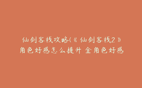 仙剑客栈攻略(《仙剑客栈2》角色好感怎么提升 全角色好感事件攻略)