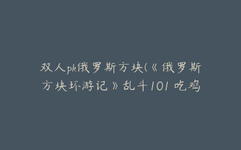 双人pk俄罗斯方块(《俄罗斯方块环游记》乱斗101 吃鸡玩法)