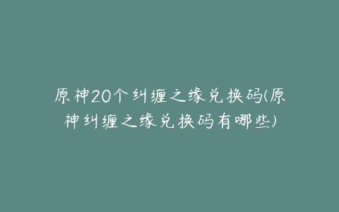 原神20个纠缠之缘兑换码(原神纠缠之缘兑换码有哪些)